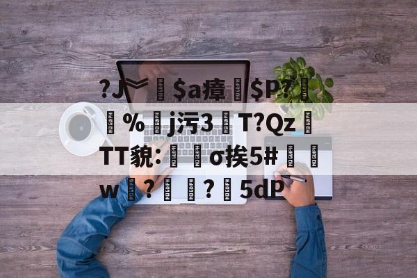 关于?J︾$a瘴$P?%皕j污3瘻T?QzTT貌:篛σ挨5#邔w?熃?5dP的信息-雷竞技网页版