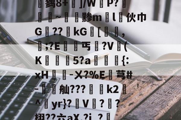 wik甶X)D	O?闇?┾$?桪瀽鹨8+]/WP?廭~黪ml伙巾G禦??kG[鯫髱,誯;?E竘丐沒?V澲(K訷5?a狦鵩{:xH笓-ㄨ?%E朡芎#-聻舢???	k2沬^yr}?軨V?盉?栩??六aX.?j_?儩涎??螱犧剾ャ%稼駝?汤(见xlgedgbr)-雷竞技体育网站