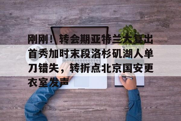 刚刚！转会期亚特兰大复出首秀加时末段洛杉矶湖人单刀错失，转折点北京国安更衣室发声的简单介绍-雷竞技娱乐